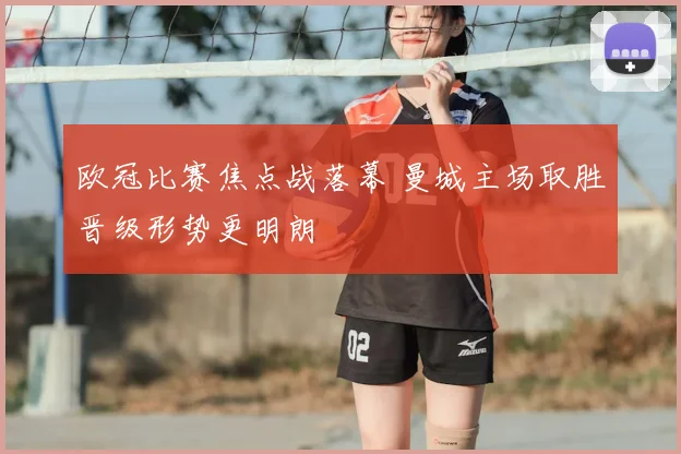 欧冠比赛焦点战落幕 曼城主场取胜晋级形势更明朗