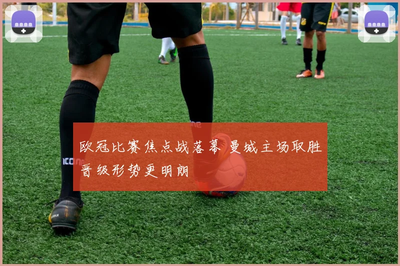 欧冠比赛焦点战落幕 曼城主场取胜晋级形势更明朗