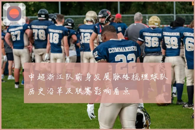 中超浙江队前身发展脉络梳理球队历史沿革及联赛影响看点