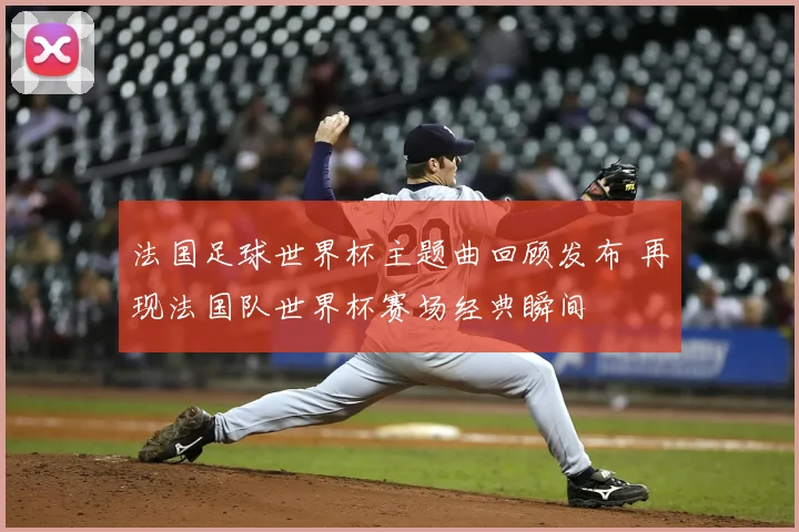 法国足球世界杯主题曲回顾发布 再现法国队世界杯赛场经典瞬间