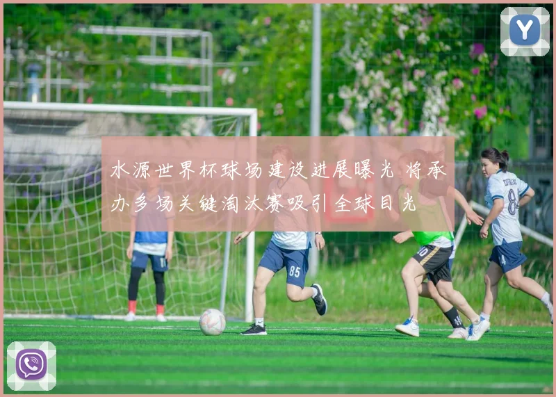 水源世界杯球场建设进展曝光 将承办多场关键淘汰赛吸引全球目光