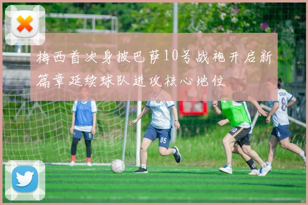 梅西首次身披巴萨10号战袍开启新篇章延续球队进攻核心地位