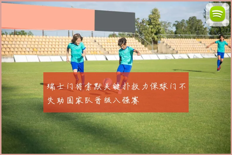 瑞士门将索默关键扑救力保球门不失助国家队晋级八强赛