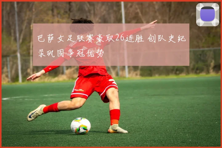 巴萨女足联赛豪取26连胜 创队史纪录巩固争冠优势