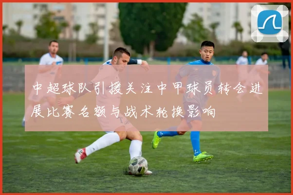 中超球队引援关注中甲球员转会进展比赛名额与战术轮换影响