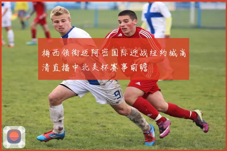 梅西领衔迈阿密国际迎战纽约城高清直播中北美杯赛事前瞻