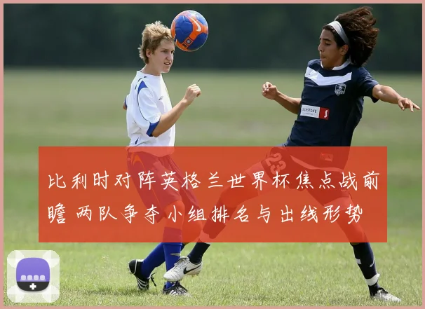 比利时对阵英格兰世界杯焦点战前瞻 两队争夺小组排名与出线形势