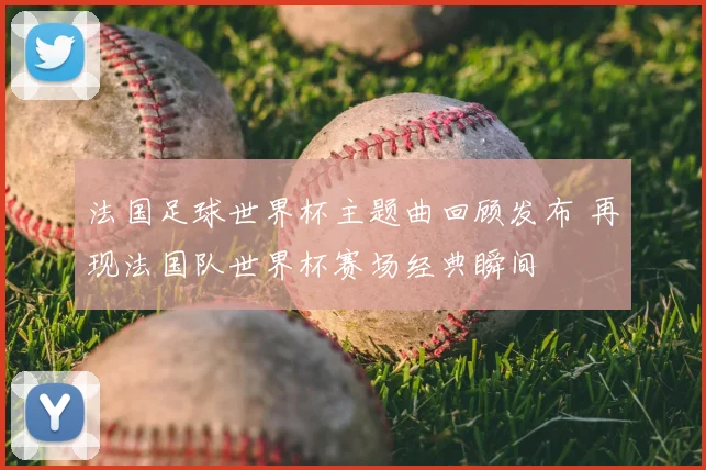 法国足球世界杯主题曲回顾发布 再现法国队世界杯赛场经典瞬间