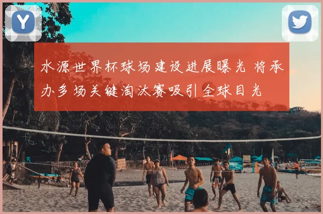 水源世界杯球场建设进展曝光 将承办多场关键淘汰赛吸引全球目光