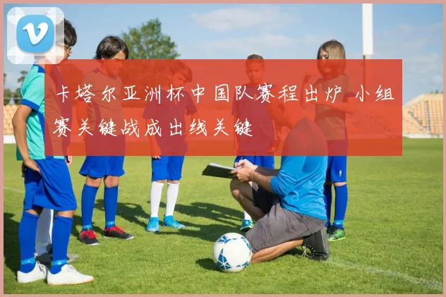 卡塔尔亚洲杯中国队赛程出炉 小组赛关键战成出线关键