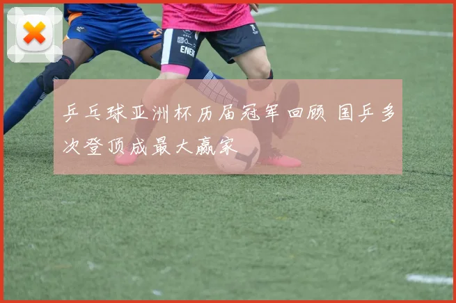 乒乓球亚洲杯历届冠军回顾 国乒多次登顶成最大赢家