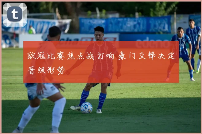 欧冠比赛焦点战打响 豪门交锋决定晋级形势