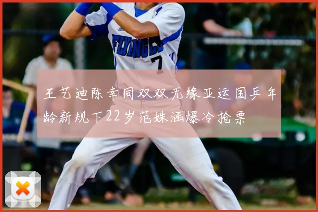 王艺迪陈幸同双双无缘亚运国乒年龄新规下22岁范姝涵爆冷抢票