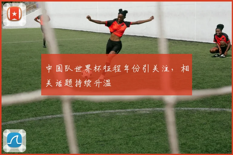 中国队世界杯征程年份引关注,相关话题持续升温