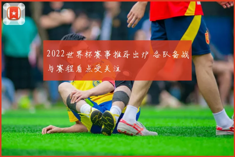 2022世界杯赛事推荐出炉 各队备战与赛程看点受关注